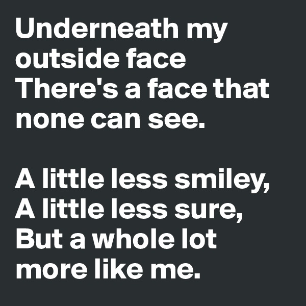 Underneath my outside face
There's a face that none can see.

A little less smiley,
A little less sure,
But a whole lot more like me.