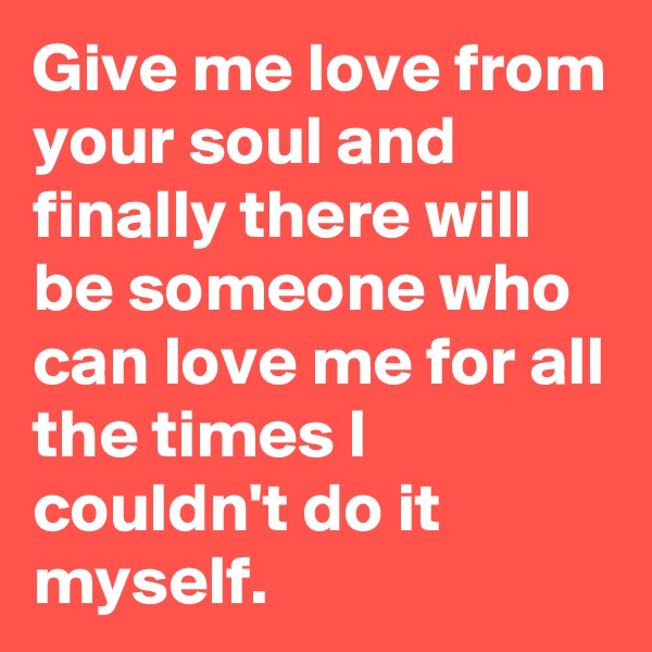 Give me love from your soul and finally there will be someone who can love me for all the times I couldn't do it myself.
