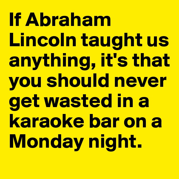 If Abraham Lincoln taught us anything, it's that you should never get wasted in a karaoke bar on a Monday night.