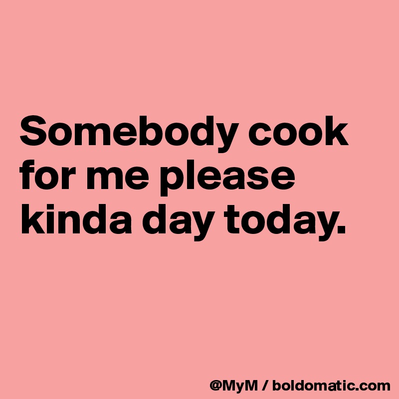 

Somebody cook for me please kinda day today.


