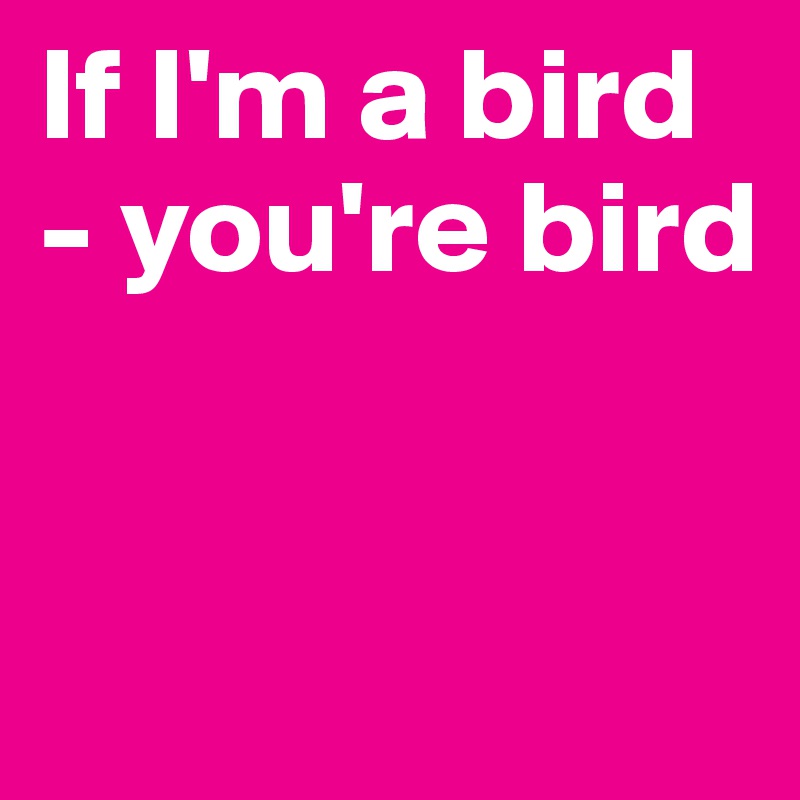 If I'm a bird - you're bird  


