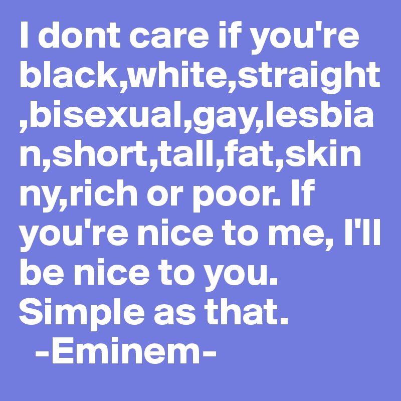 I dont care if you're black,white,straight,bisexual,gay,lesbian,short,tall,fat,skinny,rich or poor. If you're nice to me, I'll be nice to you. Simple as that.
  -Eminem-