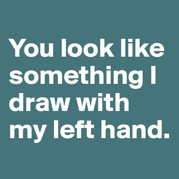 
You look like something I draw with my left hand. 