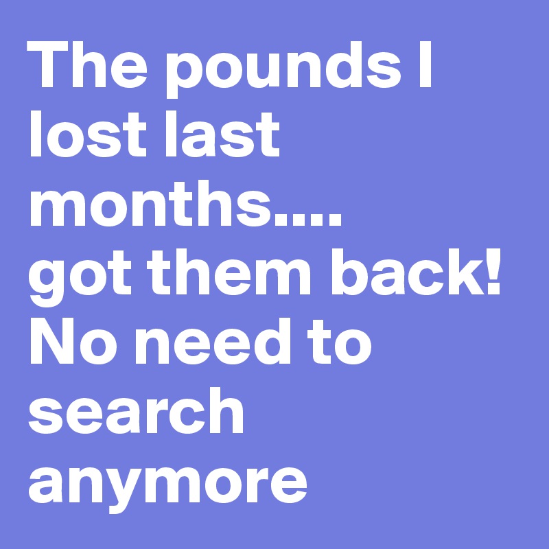 The pounds I lost last months.... 
got them back! No need to search anymore