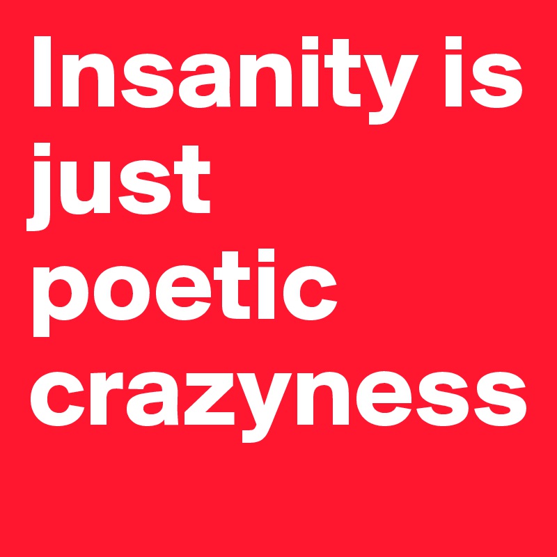 Insanity is just poetic crazyness