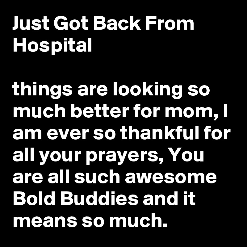 Just Got Back From Hospital

things are looking so much better for mom, I am ever so thankful for all your prayers, You are all such awesome Bold Buddies and it means so much.