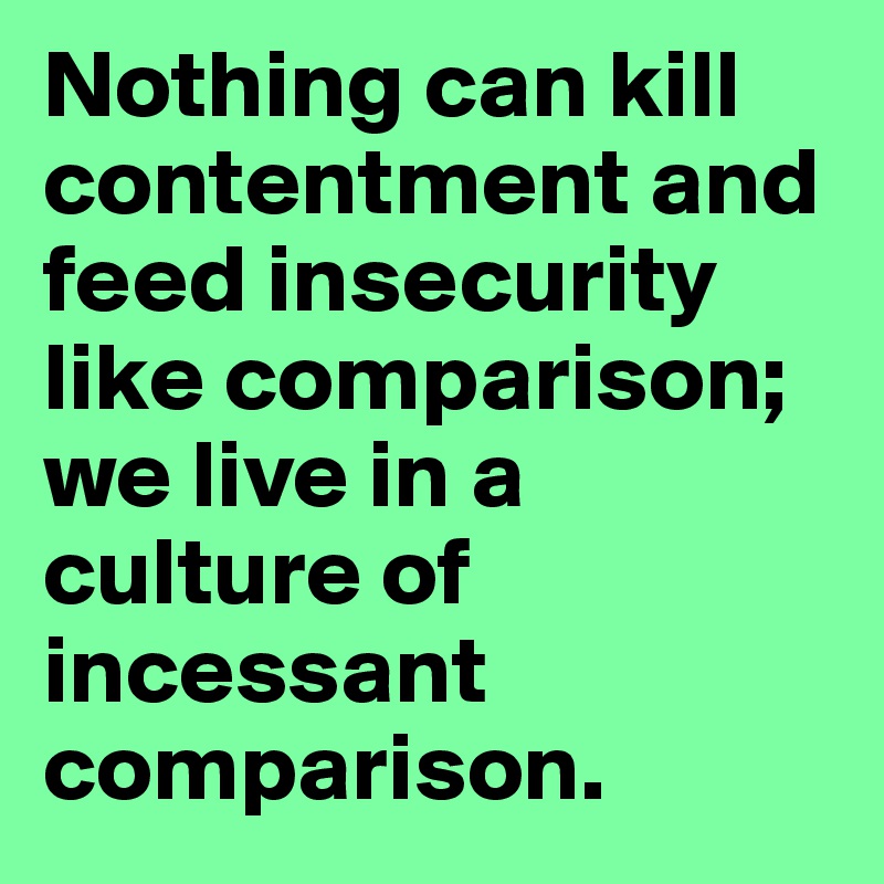 Nothing can kill contentment and feed insecurity like comparison; we live in a culture of incessant comparison. 