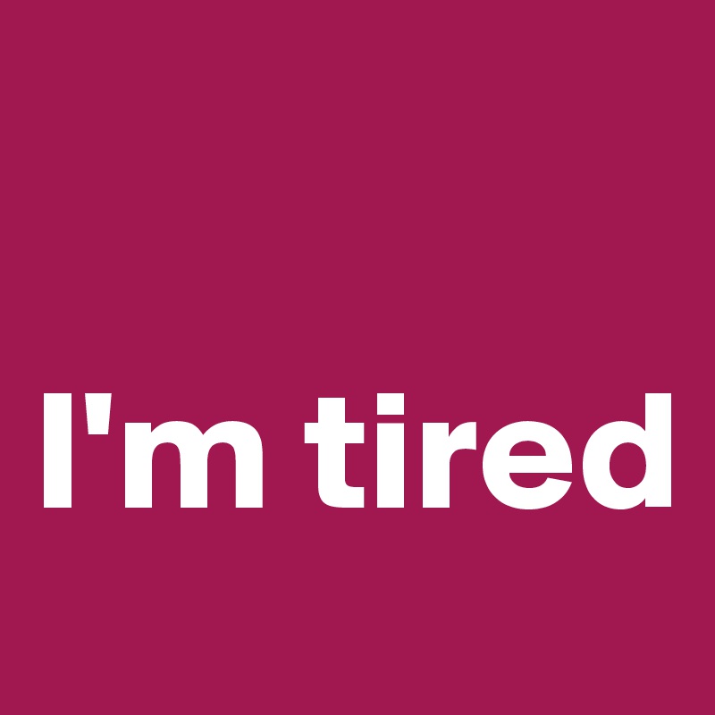 

I'm tired