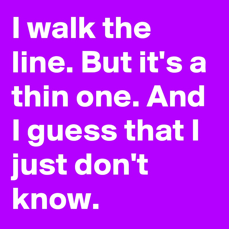 I walk the line. But it's a thin one. And I guess that I just don't know. 
