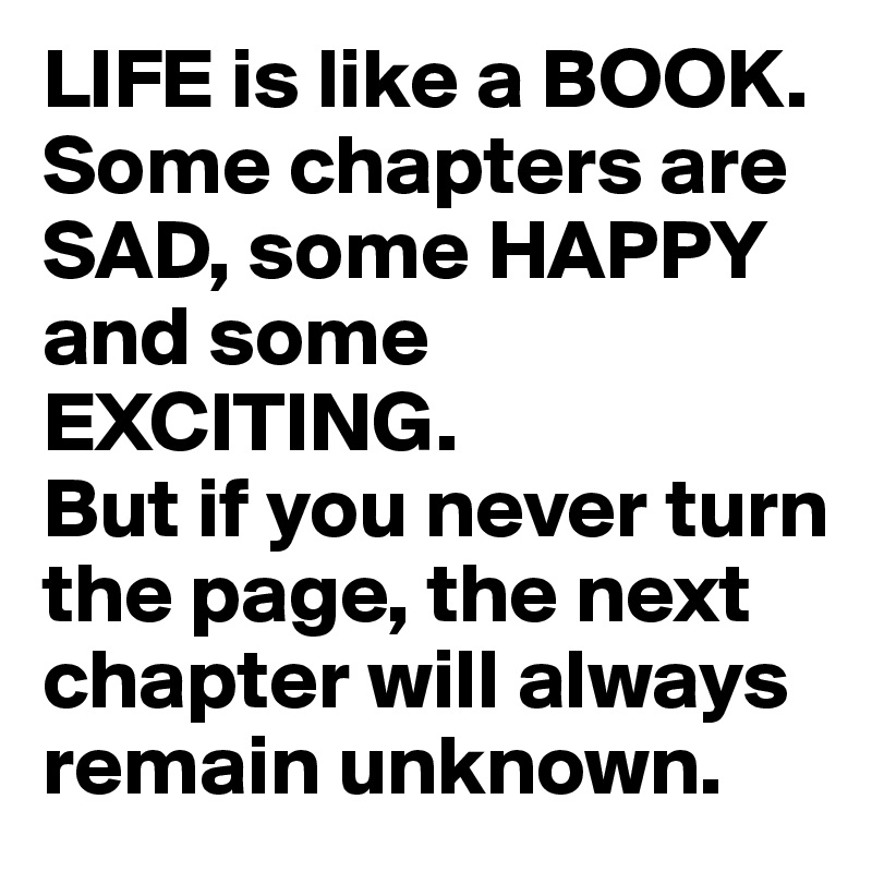 LIFE is like a BOOK. Some chapters are SAD, some HAPPY and some EXCITING. 
But if you never turn the page, the next chapter will always remain unknown.