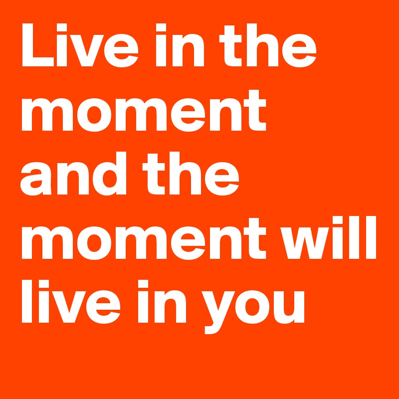 Live in the moment and the moment will live in you
