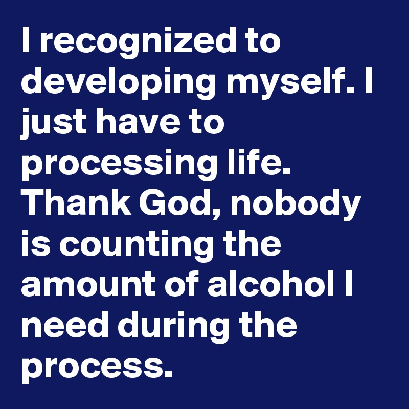 I recognized to developing myself. I just have to processing life. Thank God, nobody is counting the amount of alcohol I need during the process.