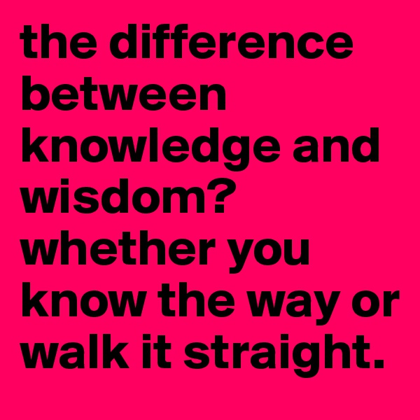 the difference between knowledge and wisdom? whether you know the way or walk it straight.