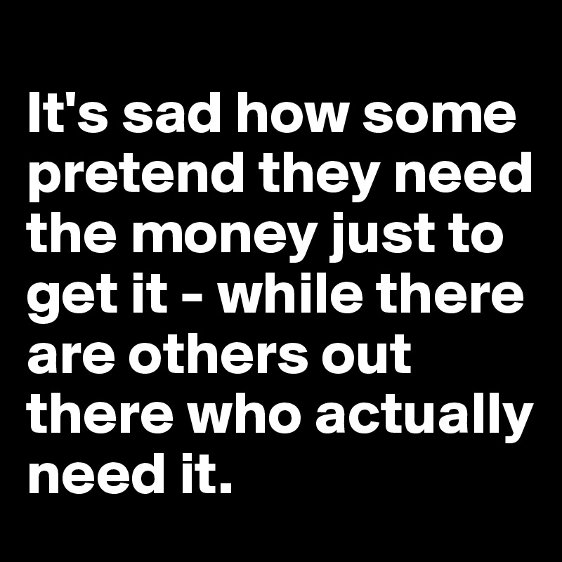 
It's sad how some pretend they need the money just to get it - while there are others out there who actually need it.
