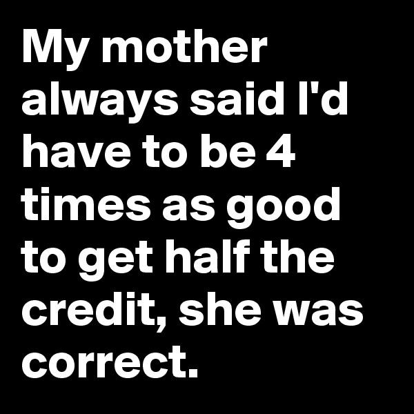 My mother always said I'd have to be 4 times as good to get half the credit, she was correct.
