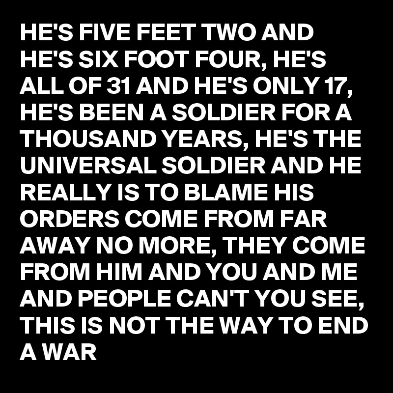 HE'S FIVE FEET TWO AND HE'S SIX FOOT FOUR, HE'S ALL OF 31 AND HE'S ONLY 17, HE'S BEEN A SOLDIER FOR A THOUSAND YEARS, HE'S THE UNIVERSAL SOLDIER AND HE REALLY IS TO BLAME HIS ORDERS COME FROM FAR AWAY NO MORE, THEY COME FROM HIM AND YOU AND ME AND PEOPLE CAN'T YOU SEE, THIS IS NOT THE WAY TO END A WAR