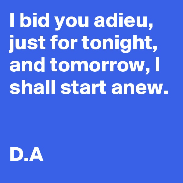 I bid you adieu, just for tonight, and tomorrow, I shall start anew.


D.A