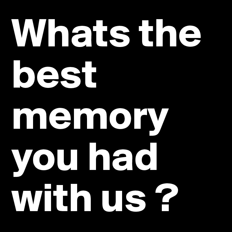 Whats the best memory you had with us ?