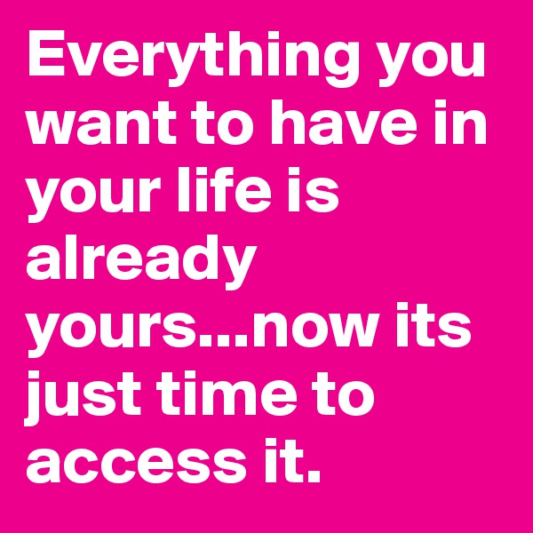 Everything you want to have in your life is already yours...now its just time to access it.