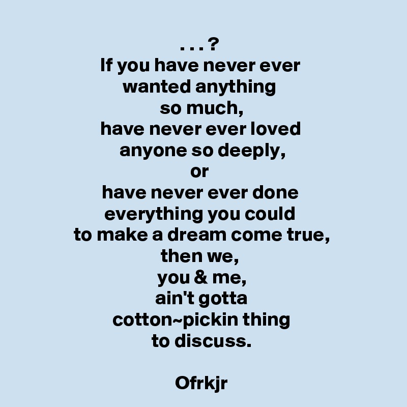 . . . ? 
If you have never ever 
wanted anything 
so much,
have never ever loved 
anyone so deeply,
or 
have never ever done 
everything you could 
to make a dream come true,
then we, 
you & me,
ain't gotta
cotton~pickin thing
to discuss.

Ofrkjr