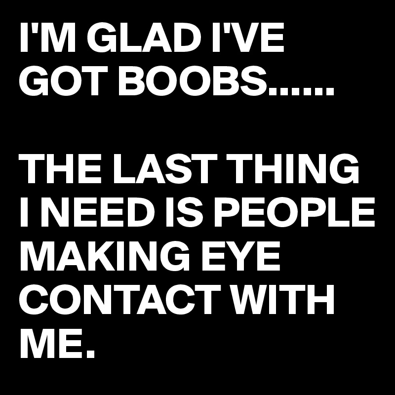 I'M GLAD I'VE GOT BOOBS......

THE LAST THING I NEED IS PEOPLE MAKING EYE CONTACT WITH ME.