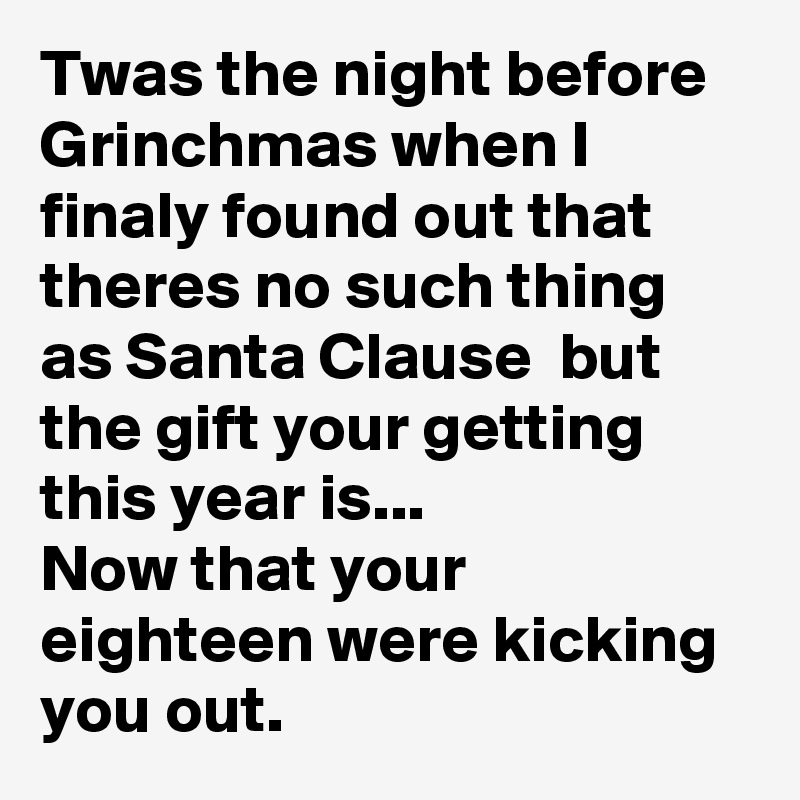 Twas the night before Grinchmas when I finaly found out that theres no such thing as Santa Clause  but the gift your getting this year is...
Now that your eighteen were kicking you out.