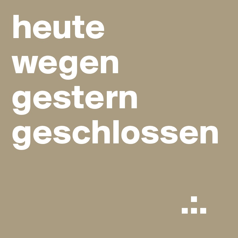 heute
wegen
gestern
geschlossen

                        .:.