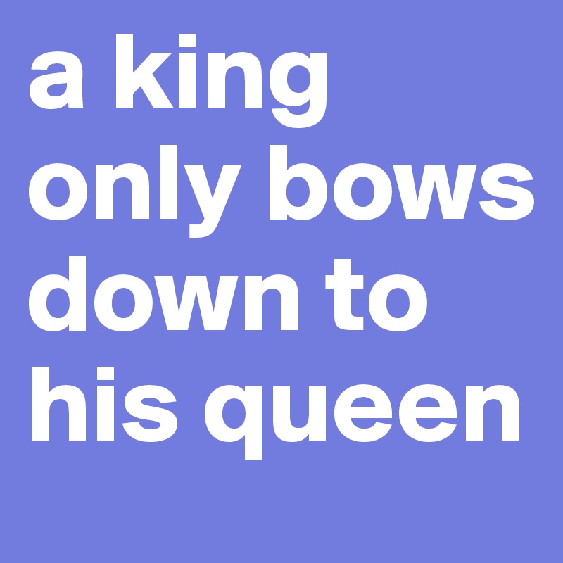 a king only bows down to his queen