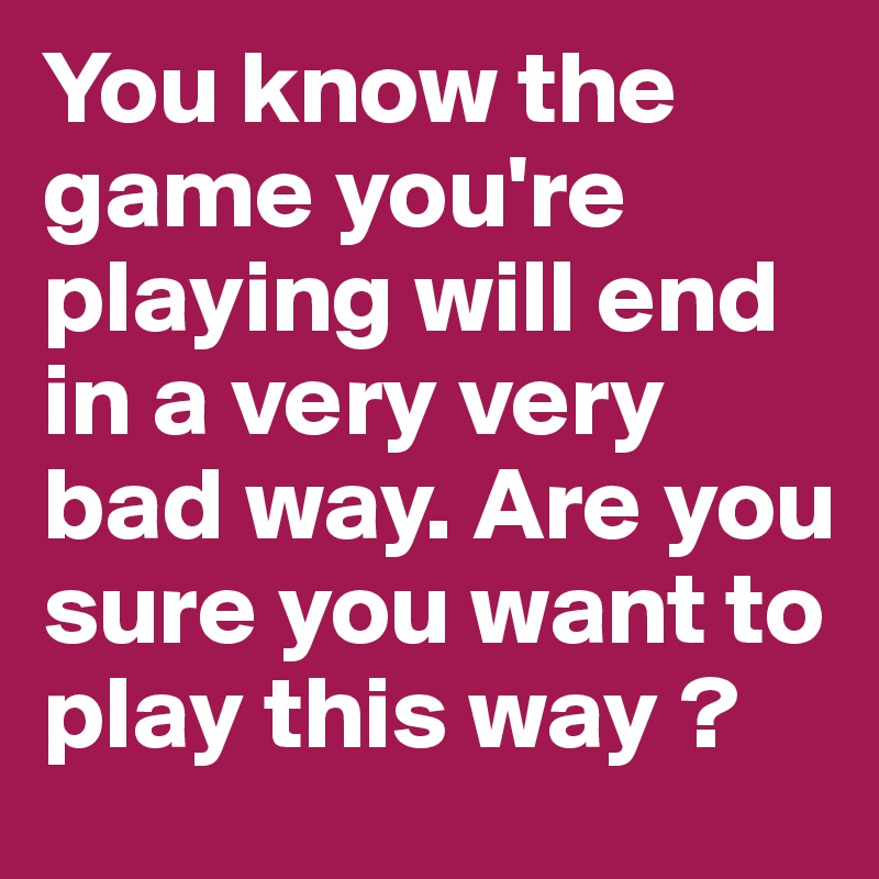 You know the game you're playing will end in a very very bad way. Are you sure you want to play this way ?