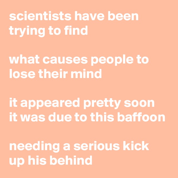 scientists have been trying to find

what causes people to lose their mind

it appeared pretty soon
it was due to this baffoon

needing a serious kick up his behind