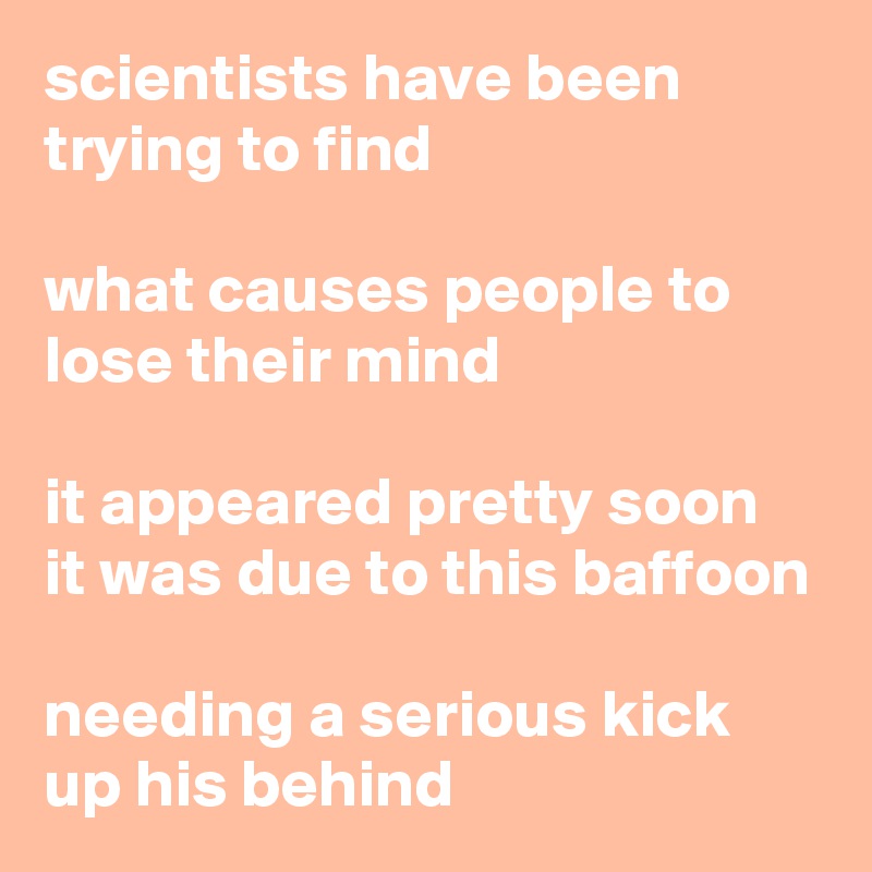 scientists have been trying to find

what causes people to lose their mind

it appeared pretty soon
it was due to this baffoon

needing a serious kick up his behind