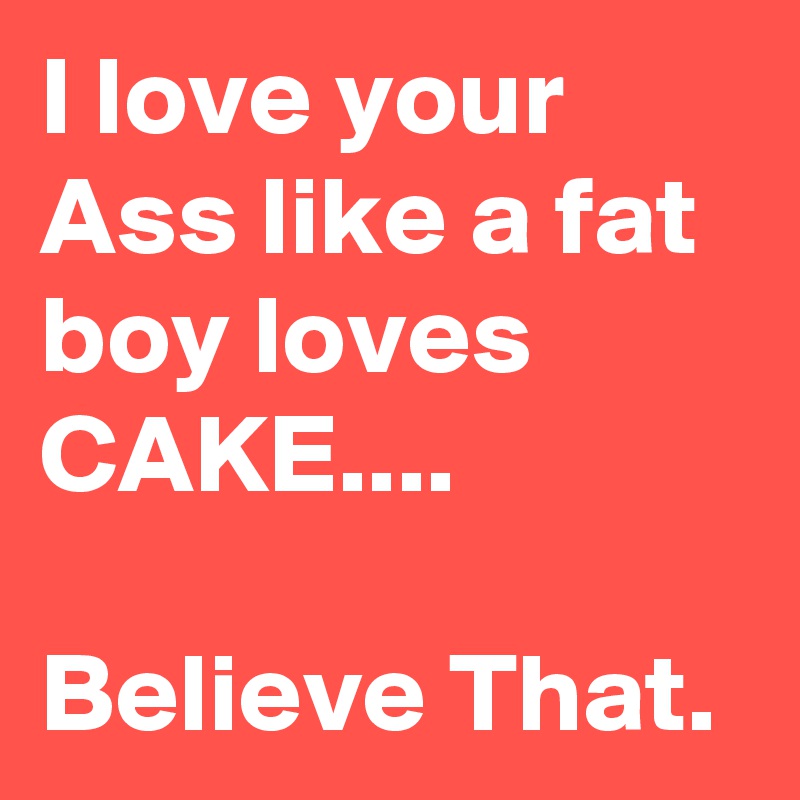 I love your Ass like a fat boy loves
CAKE....

Believe That.