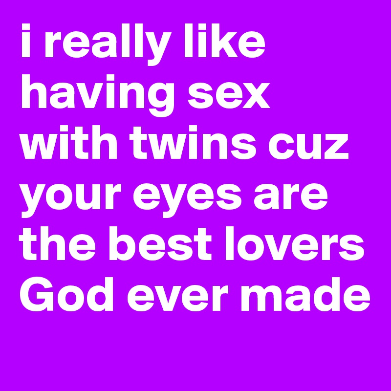 i really like having sex with twins cuz your eyes are
the best lovers God ever made