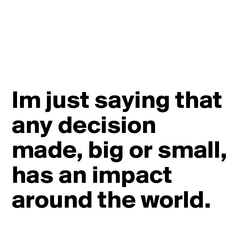 


Im just saying that any decision made, big or small, has an impact around the world.