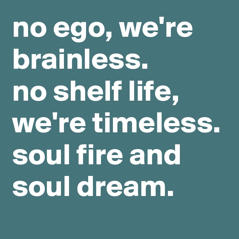 no ego, we're brainless.
no shelf life, we're timeless. soul fire and soul dream.