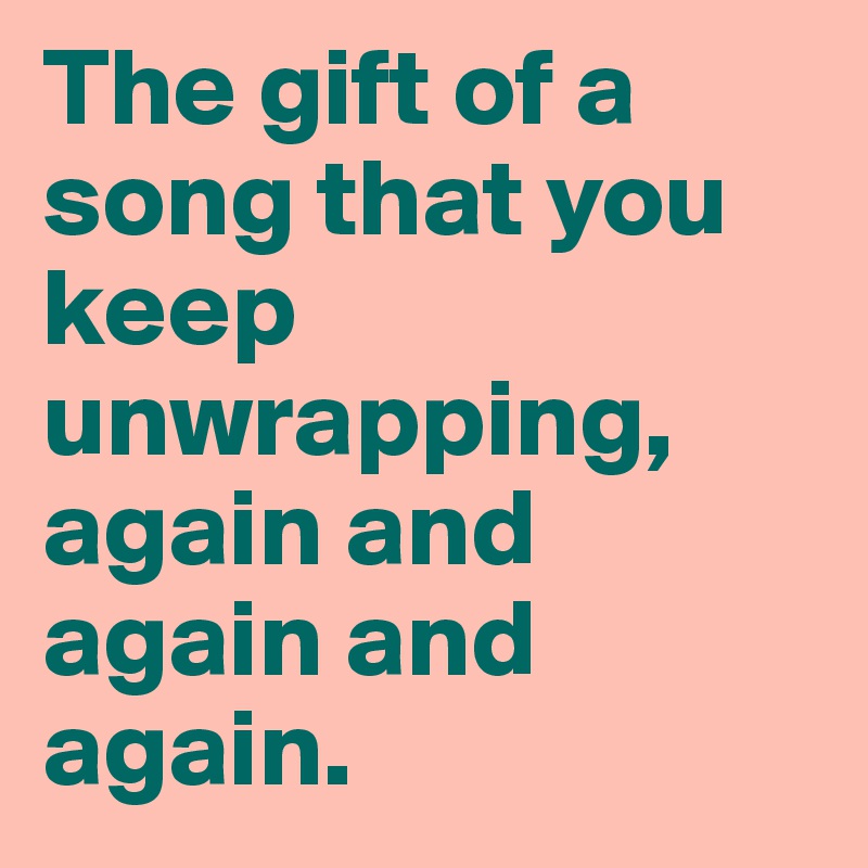 The gift of a song that you keep unwrapping, again and again and again.