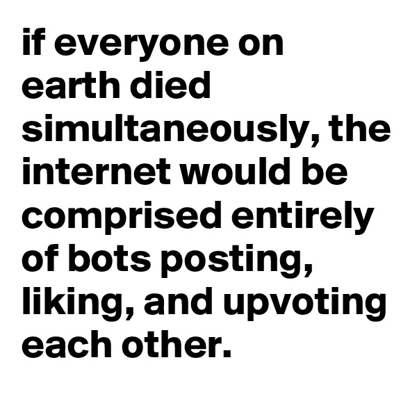 if everyone on earth died simultaneously, the internet would be comprised entirely of bots posting, liking, and upvoting each other.