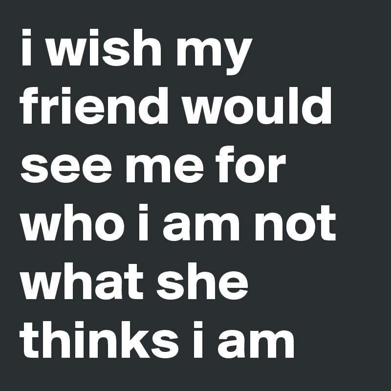i wish my friend would see me for who i am not what she thinks i am