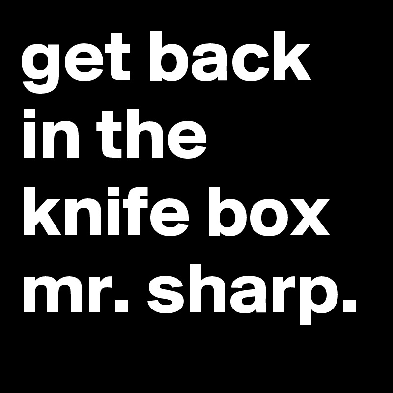 get back in the knife box mr. sharp.