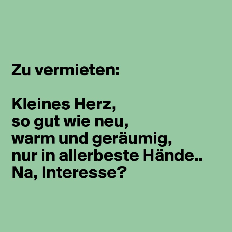 


Zu vermieten:

Kleines Herz,
so gut wie neu,
warm und geräumig,
nur in allerbeste Hände..
Na, Interesse?

