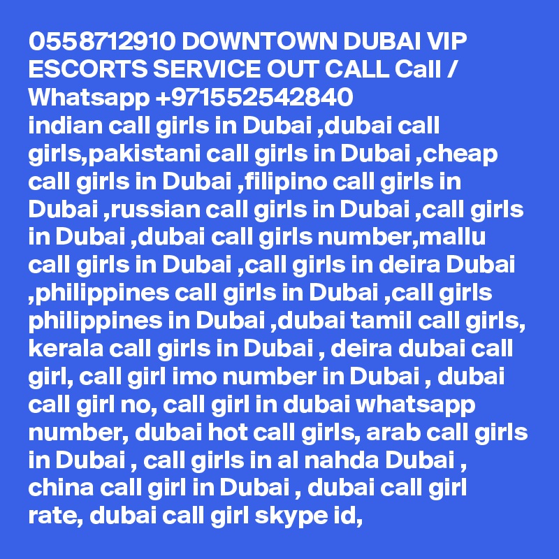 0558712910 DOWNTOWN DUBAI VIP ESCORTS SERVICE OUT CALL Call / Whatsapp +971552542840
indian call girls in Dubai ,dubai call girls,pakistani call girls in Dubai ,cheap call girls in Dubai ,filipino call girls in Dubai ,russian call girls in Dubai ,call girls in Dubai ,dubai call girls number,mallu call girls in Dubai ,call girls in deira Dubai ,philippines call girls in Dubai ,call girls philippines in Dubai ,dubai tamil call girls, kerala call girls in Dubai , deira dubai call girl, call girl imo number in Dubai , dubai call girl no, call girl in dubai whatsapp number, dubai hot call girls, arab call girls in Dubai , call girls in al nahda Dubai , china call girl in Dubai , dubai call girl rate, dubai call girl skype id, 