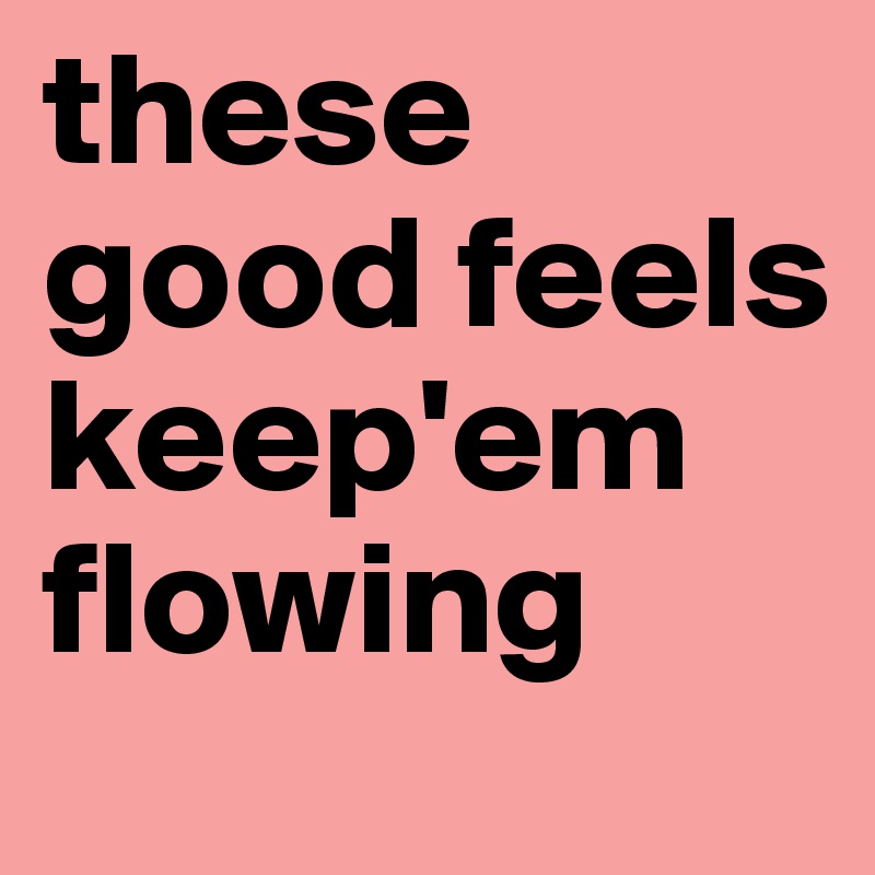 these good feels keep'em flowing 