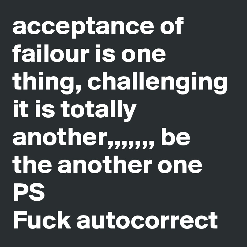 acceptance of failour is one thing, challenging it is totally another,,,,,,, be the another one
PS
Fuck autocorrect