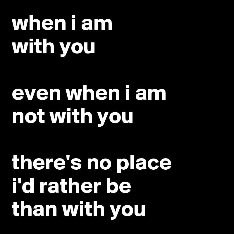 when i am 
with you

even when i am
not with you

there's no place
i'd rather be
than with you 