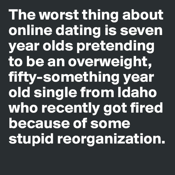 The worst thing about 
online dating is seven 
year olds pretending 
to be an overweight, 
fifty-something year 
old single from Idaho 
who recently got fired 
because of some stupid reorganization. 

