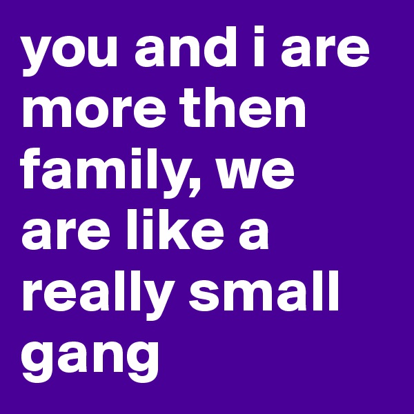 you and i are more then family, we are like a really small gang 