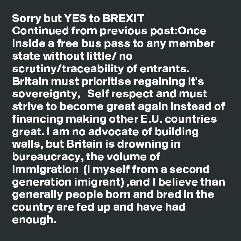 Sorry but YES to BREXIT
Continued from previous post:Once inside a free bus pass to any member state without little/ no  scrutiny/traceability of entrants. Britain must prioritise regaining it's sovereignty,   Self respect and must strive to become great again instead of financing making other E.U. countries great. I am no advocate of building walls, but Britain is drowning in bureaucracy, the volume of immigration  (i myself from a second generation imigrant) ,and I believe than generally people born and bred in the country are fed up and have had enough.