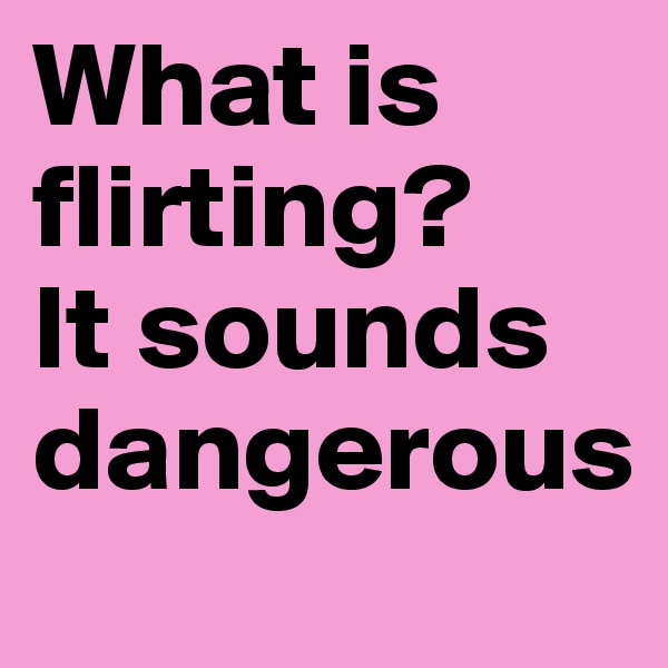 What is flirting?
It sounds dangerous
