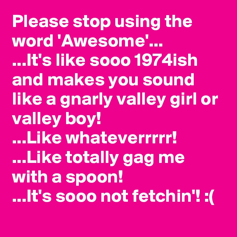 Please stop using the word 'Awesome'...
...It's like sooo 1974ish and makes you sound like a gnarly valley girl or valley boy!
...Like whateverrrrr!
...Like totally gag me with a spoon!
...It's sooo not fetchin'! :(