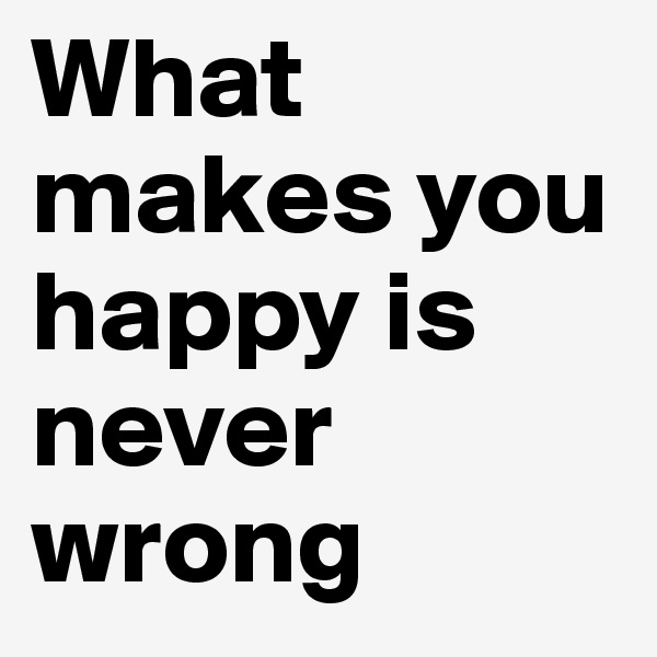What makes you happy is never wrong